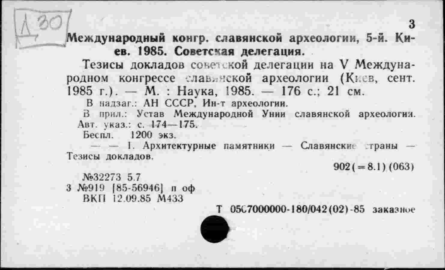 ﻿з
еждународный конгр. славянской археологии, 5-й. Киев. 1985. Советская делегация.
Тезисы докладов советской делегации на V Международном конгрессе славянской археологии (Kî св, сент. 1985 г.). — М. : Наука, 1985. — 176 с.; 21 см.
В надзаг.: АН СССР, Ин-т археологии.
В прил.: Устав Международной Унии славянской археология. Авт. указ.: с. 174—175.
Беспл. 1200 экз.
— — 1. Архитектурные памятники — Славянские траны — Тезисы докладов.
902 ( = 8.1 ) (063)
№32273 5.7
3 №919 [85-56946] п оф
ВКП 12.09.85 М433
T 05С7000000-180/042(02) -85 заказное